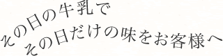 その日の牛乳でその日だけの味をお客様へ