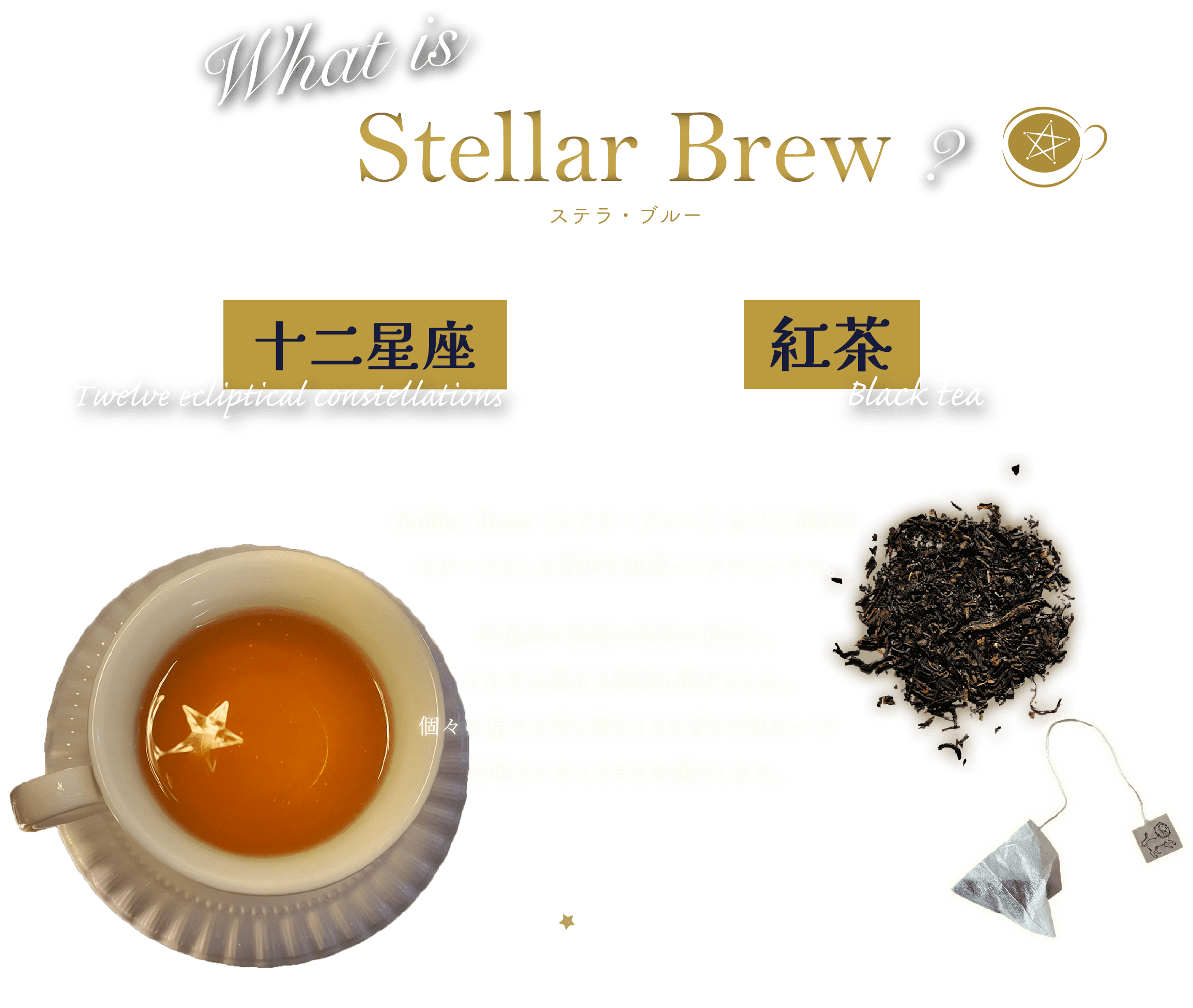 what is Stellar Brew? 十二星座×紅茶 Stellar Brew（ステラ・ブルー）は十二星座をモチーフにした贅沢な紅茶コレクションです。各星座の性格や個性に着目し、それぞれ異なる茶葉を選びました。個々の星々に寄り添うような香りや味わいで心地よいひとときをお届けします。