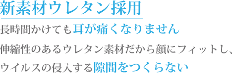 新素材ウレタン採用　長時間かけても耳が痛くなりません。伸縮性のあるウレタン素材だから顔にフィットし、ウイルスの侵入する隙間を作らない